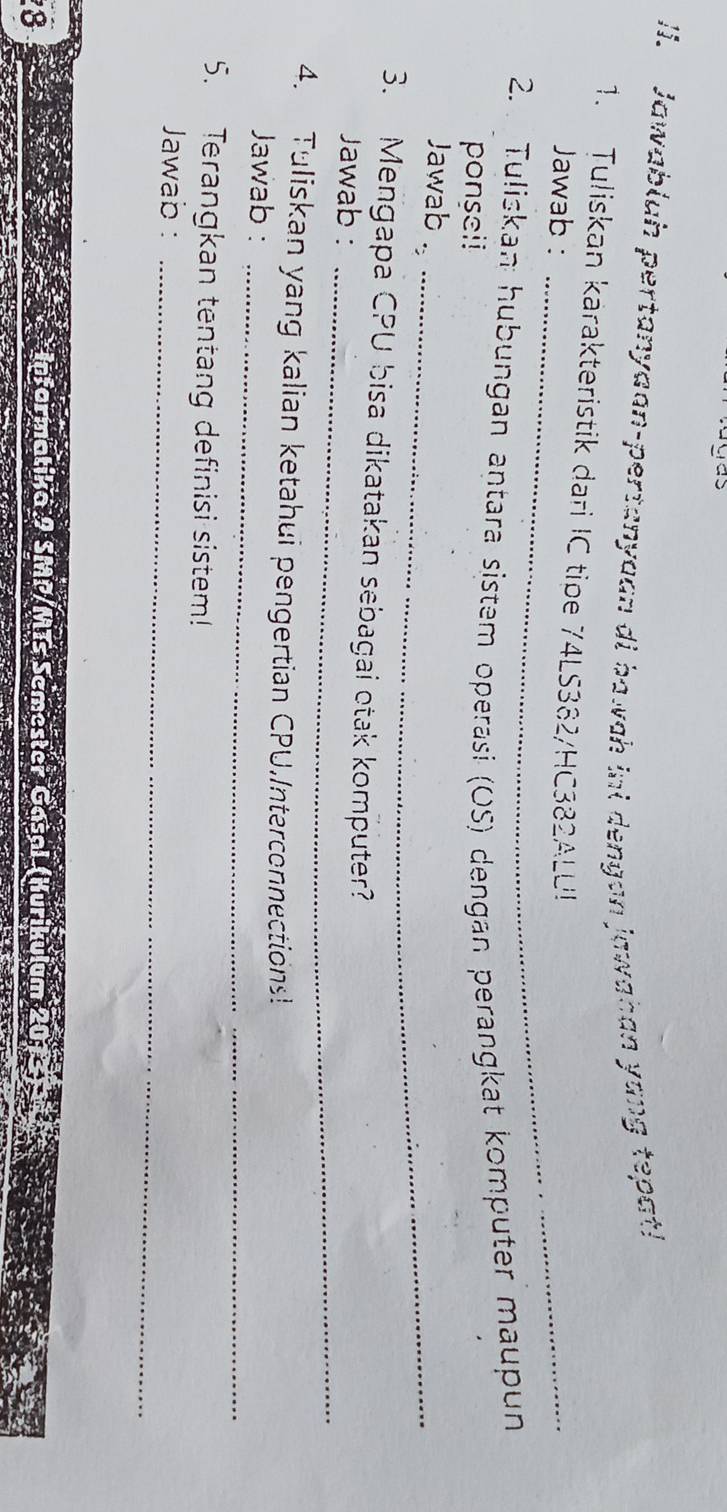 das 
I. Jawabluh pertanyaan-pertanyaan di bawah inl dengan jawahan yang tepat! 
_ 
1. Tuliskan karakteristik dari IC tipe 74LS382/HC382ALU! 
Jawab : 
_ 
_ 
2. . Tuliskan hubungan antara sistem operasi (OS) dengan perangkat komputer maupun 
ponseil 
Jawab ._ 
3. Mengapa CPU bisa dikatakan sebagai otak komputer? 
Jawab :_ 
4. Tuliskan yang kalian ketahui pengertian CPU,Interconnections! 
Jawab :_ 
5. Terangkan tentang definisi sistem! 
Jawab :_ 
8 
armatika 9 SMP/M T S em