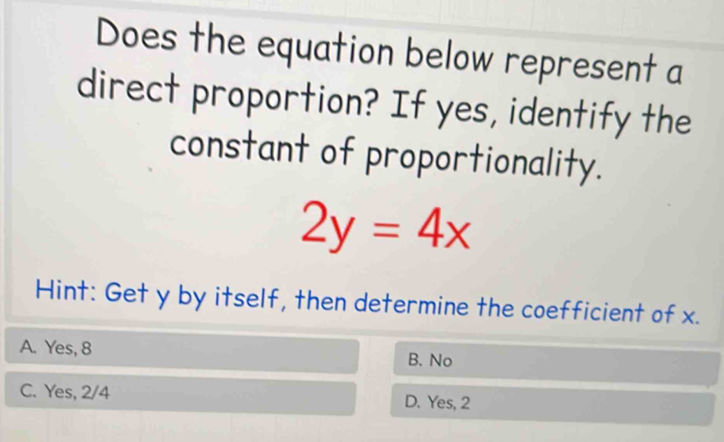 Does the equation below represent a
direct proportion? If yes, identify the
constant of proportionality.
2y=4x
Hint: Get y by itself, then determine the coefficient of x.
A. Yes, 8 B. No
C. Yes, 2/4 D. Yes, 2