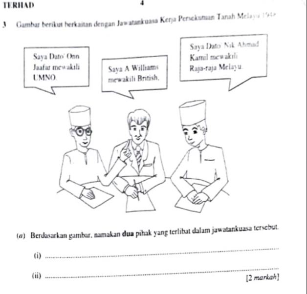 TERHAD 
4 
Gambar berikut berkaitan dengan Jawatankuasa Kerja Persekutuan Tanah Melayu 19
(σ) Berdasarkan gambar, namakan dua pihak yang terlibat dalam jawatankuasa tersebut. 
(i) 
_ 
(ii) 
_ 
[2 markah]