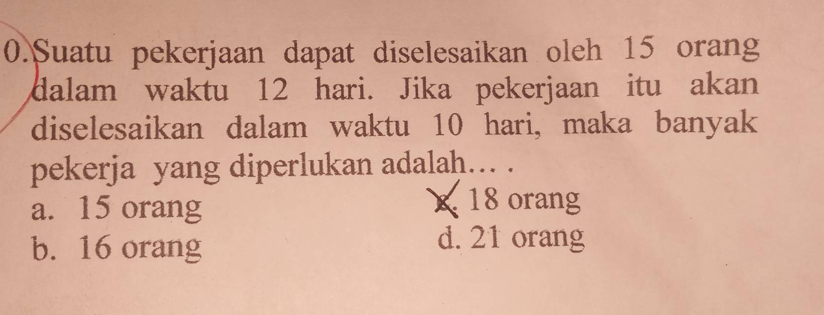 Suatu pekerjaan dapat diselesaikan oleh 15 orang
dalam waktu 12 hari. Jika pekerjaan itu akan
diselesaikan dalam waktu 10 hari, maka banyak
pekerja yang diperlukan adalah… .
a. 15 orang
X 18 orang
b. 16 orang
d. 21 orang