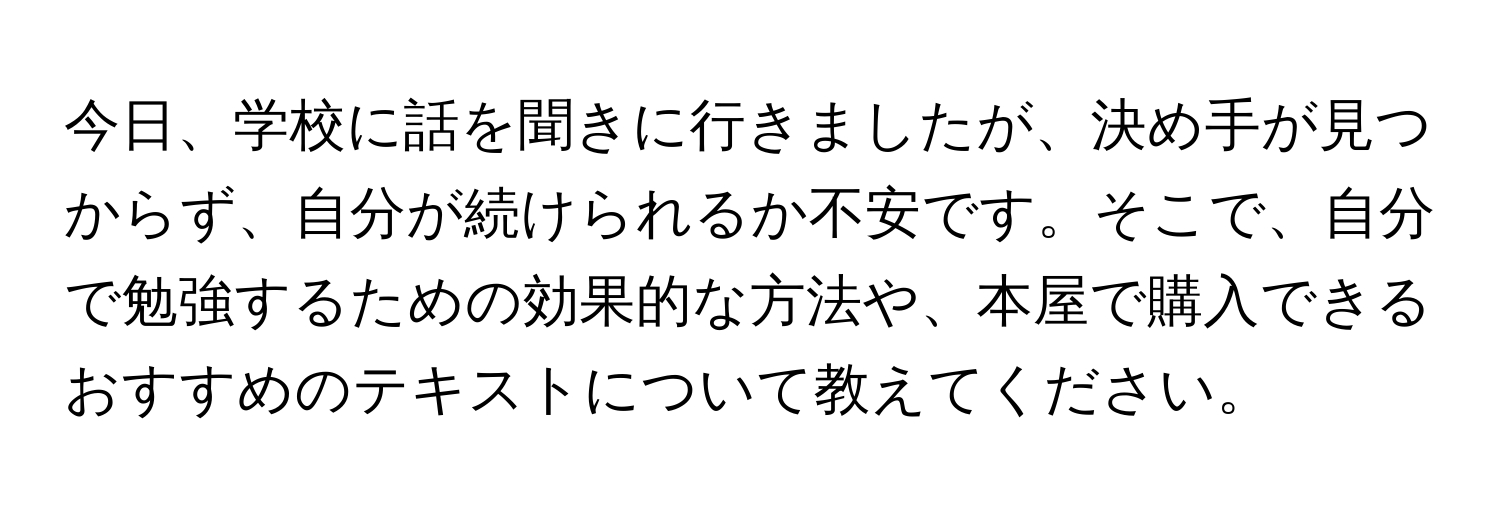 今日、学校に話を聞きに行きましたが、決め手が見つからず、自分が続けられるか不安です。そこで、自分で勉強するための効果的な方法や、本屋で購入できるおすすめのテキストについて教えてください。