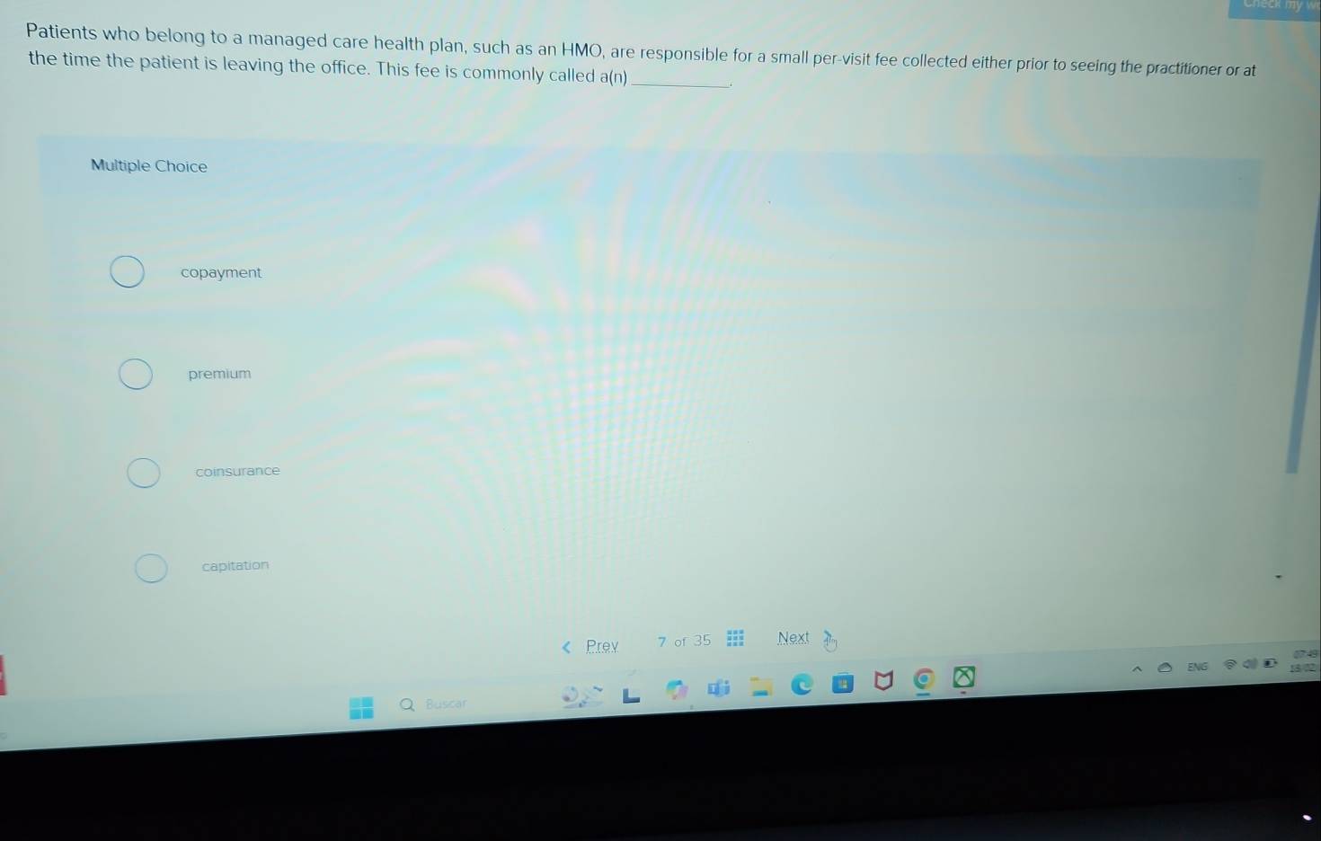 Patients who belong to a managed care health plan, such as an HMO, are responsible for a small per-visit fee collected either prior to seeing the practitioner or at
the time the patient is leaving the office. This fee is commonly called a(n) _
Multiple Choice
copayment
premium
coinsurance
capitation
Prev 7 of 35 Next
Buscar