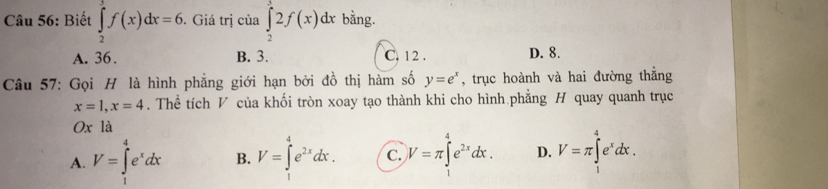 Biết ∈tlimits _2^(3f(x)dx=6. . Giá trị của ∈tlimits _2^52f(x)dx bằng.
A. 36. B. 3. C. 12. D. 8.
Câu 57: Gọi H là hình phẳng giới hạn bởi đồ thị hàm số y=e^x) , trục hoành và hai đường thắng
x=1, x=4. Thể tích V của khối tròn xoay tạo thành khi cho hình phẳng H quay quanh trục
Ox là
A. V=∈tlimits _1^(4e^x)dx B. V=∈tlimits _1^(4e^2x)dx. C. V=π ∈t^4e^(2x)dx. D. V=π ∈tlimits _1^(4e^x)dx.