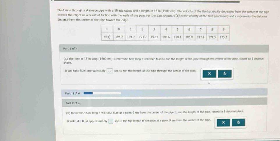 Fluid runs through a drainage pipe with a 10-cm radius and a length of 15 m (1500 cm). The velocity of the fluid graduailly decreases from the center of the pipe
toward the edges as a result of friction with the walls of the pipe. For the data shown, v(x) is the velocity of the fluid (in cm/sec) and x represents the distance
(in cm) from the center of the pipe toward the edge.
Part 1 of 4
(a) The pipe is 15 m long (1500 cm). Determine how long it will take fluid to run the length of the pipe through the center of the pipe. Round to I decimal
place.
It will take fluid approximately 7.7  sec to run the length of the pipe through the center of the pipe. 5
Part: 1 / 4
Part 2 of 4
(b) Determine how long it will take fluid at a point 9 cm from the center of the pipe to run the length of the pipe. Round to 1 decimal place.
It will take fluid approximately □ sec to run the length of the pipe at a point 9 cm from the center of the pipe. × 5