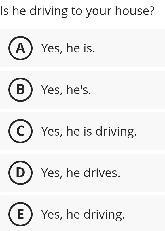 Is he driving to your house?
A  Yes, he is.
B  Yes, he's.
Yes, he is driving.
Yes, he drives.
E  Yes, he driving.