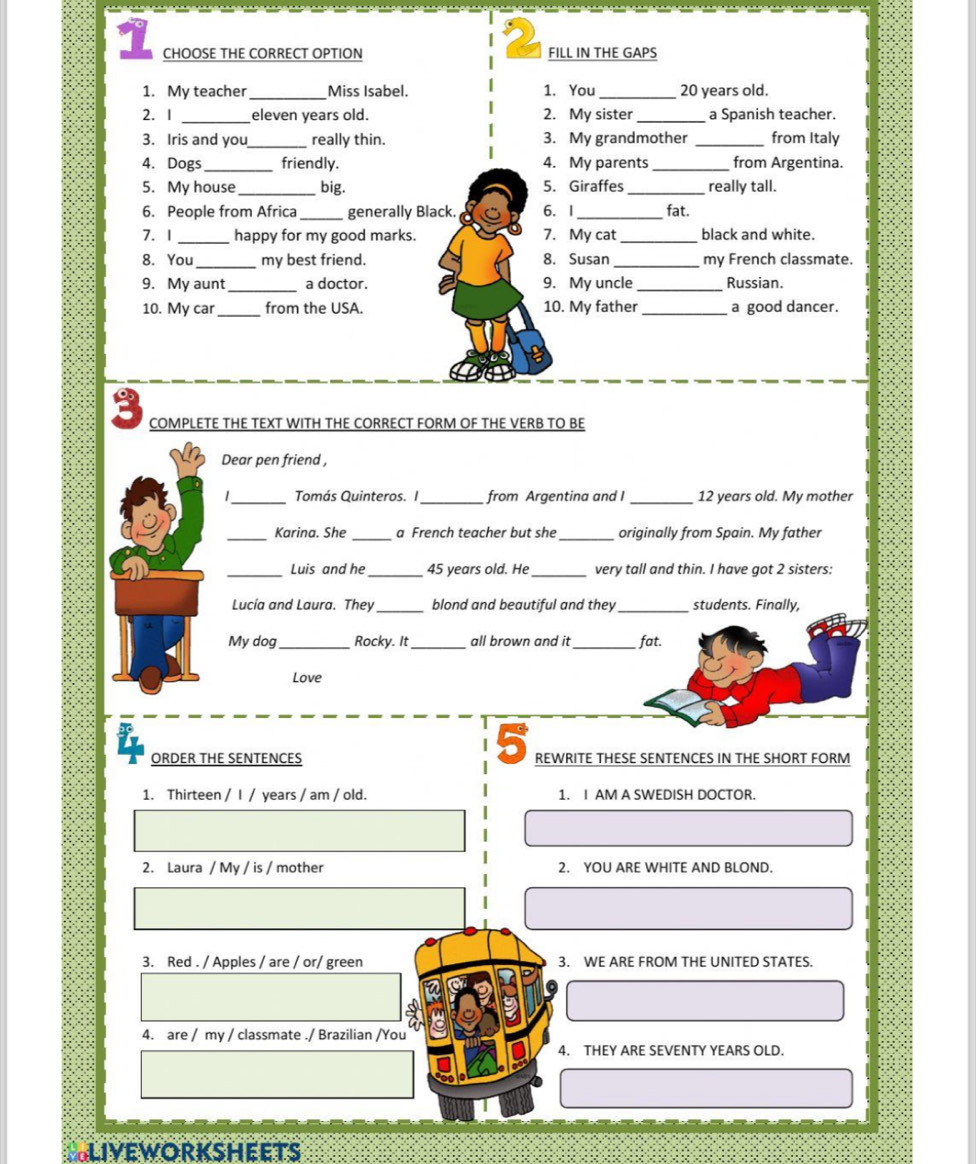 CHOOSE THE CORRECT OPTION FILL IN THE GAPS 
1. My teacher_ Miss Isabel. 1. You _ 20 years old. 
2. I _eleven years old. 2. My sister_ a Spanish teacher. 
3. Iris and you_ really thin. 3. My grandmother _from Italy 
4. Dogs _friendly. 4. My parents _from Argentina. 
5. My house_ big. 5. Giraffes_ really tall. 
6. People from Africa_ generally Black. 6. I_ fat. 
7. 1_ happy for my good marks. 7. My cat_ black and white. 
8. You_ my best friend. 8. Susan _my French classmate. 
9. My aunt_ a doctor. 9. My uncle_ Russian. 
10. My car_ from the USA. 10. My father_ a good dancer. 
COMPLETE THE TEXT WITH THE CORRECT FORM OF THE VERB TO BE 
Dear pen friend , 
1_ Tomás Quinteros. I _from Argentina and I_ 12 years old. My mother 
_Karina. She _a French teacher but she_ originally from Spain. My father 
_Luis and he _ 45 years old. He_ very tall and thin. I have got 2 sisters: 
Lucía and Laura. They_ blond and beautiful and they _students. Finally, 
My dog_ Rocky. It _all brown and it_ fat. 
Love 
5 
ORDER THE SENTENCES REWRITE THESE SENTENCES IN THE SHORT FORM 
1. Thirteen / I / years / am / old. 1. I AM A SWEDISH DOCTOR. 
2. Laura / My / is / mother 2. YOU ARE WHITE AND BLOND. 
3. Red . / Apples / are / or/ green 3. WE ARE FROM THE UNITED STATES. 
4. are / my / classmate ./ Brazilian /You 
4. THEY ARE SEVENTY YEARS OLD. 
SLiveworksheets