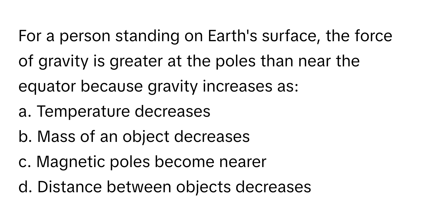 For a person standing on Earth's surface, the force of gravity is greater at the poles than near the equator because gravity increases as:

a. Temperature decreases
b. Mass of an object decreases
c. Magnetic poles become nearer
d. Distance between objects decreases