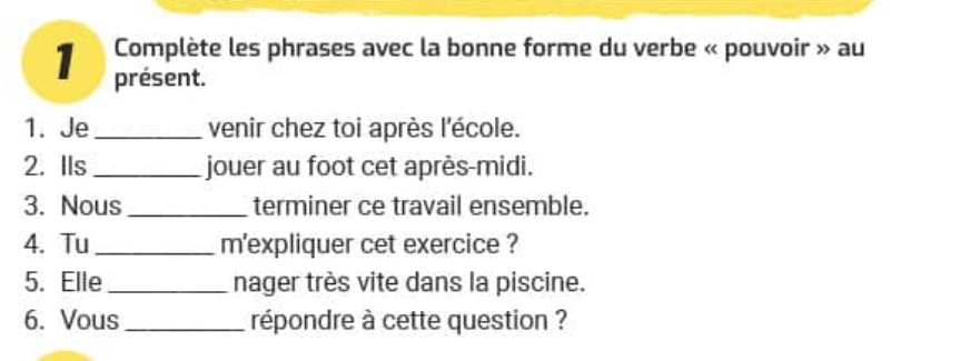 Complète les phrases avec la bonne forme du verbe « pouvoir » au 
présent. 
1. Je_ venir chez toi après l'école. 
2. IIs _jouer au foot cet après-midi. 
3. Nous _terminer ce travail ensemble. 
4. Tu_ m'expliquer cet exercice ? 
5. Elle _nager très vite dans la piscine. 
6. Vous _répondre à cette question ?