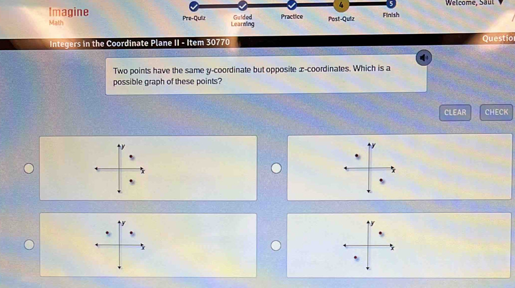 Welcome, Saul 
Imagine Practice Post-Quiz Finish 
Math Pre-Quiz Learning Guided 
Integers in the Coordinate Plane II - Item 30770 Questio 
Two points have the same y-coordinate but opposite x-coordinates. Which is a 
possible graph of these points? 
CLEAR CHECK