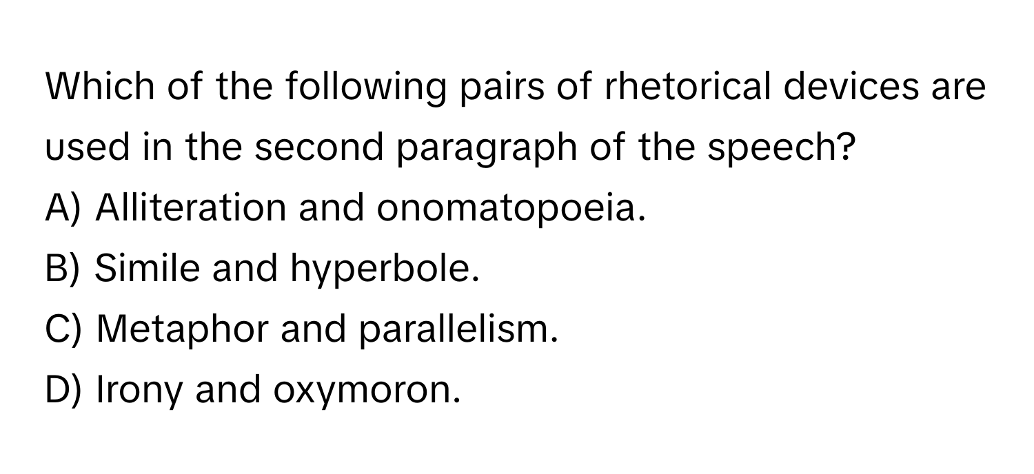 Which of the following pairs of rhetorical devices are used in the second paragraph of the speech?

A) Alliteration and onomatopoeia.
B) Simile and hyperbole.
C) Metaphor and parallelism.
D) Irony and oxymoron.