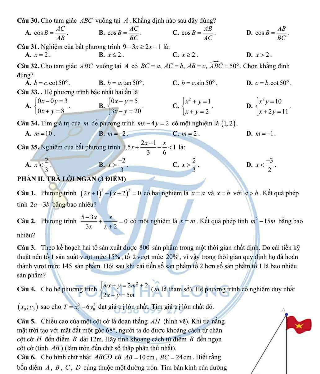 Cho tam giác ABC vuông tại A . Khẳng định nào sau đây đúng?
A. cos B= AC/AB . B. cos B= AC/BC . C. cos B= AB/AC . D. cos B= AB/BC .
Câu 31. Nghiệm của bất phương trình 9-3x≥ 2x-1 là:
A. x=2. B. x≤ 2. C. x≥ 2. D. x>2.
Câu 32. Cho tam giác ABC vuông tại A có BC=a,AC=b,AB=c,widehat ABC=50°. Chọn khẳng định
đúng?
A. b=c.cot 50°. B. b=a.tan 50°. C. b=c.sin 50°. D. c=b.cot 50°.
Câu 33. . Hệ phương trình bậc nhất hai ẩn là
A. beginarrayl 0x-0y=3 0x+y=8endarray. B. beginarrayl 0x-y=5 3x-y=20endarray. . C. beginarrayl x^2+y=1 x+y=2endarray. . D. beginarrayl x^2y=10 x+2y=11endarray. .
Câu 34. Tìm giá trị của m để phương trình mx-4y=2 có một nghiệm là (1;2).
A. m=10. B. m=-2. C. m=2. D. m=-1.
Câu 35. Nghiệm của bất phương trình 1, 5x+ (2x-1)/3 - x/6 <1</tex> là:
A. x x> (-2)/3 . x> 2/3 . x
B.
C.
D.
phÀN II. TRÁ LờI nGẢN (3 điÉm)
Câu 1. Phương trình (2x+1)^2-(x+2)^2=0 có hai nghiệm là x=a và x=b với a>b. Kết quả phép
tính 2a-3b bằng bao nhiêu?
Câu 2. Phương trình  (5-3x)/3x + x/x+2 =0 có một nghiệm là x=m. Kết quả phép tính m^2-15m bằng bao
nhiêu?
Câu 3. Theo kế hoạch hai tổ sản xuất được 800 sản phẩm trong một thời gian nhất định. Do cải tiến kỹ
thuật nên tổ 1 sản xuất vượt mức 15%, tổ 2 vượt mức 20%, vì vậy trong thời gian quy định họ đã hoàn
thành vượt mức 145 sản phẩm. Hỏi sau khi cải tiến số sản phẩm tổ 2 hơn số sản phầm tổ 1 là bao nhiêu
sản phẩm?
Câu 4. Cho hệ phương trình beginarrayl mx+y=2m^2+2 2x+y=5mendarray. (m là tham số). Hệ phương trình có nghiệm duy nhất
(x_0;y_0) sao cho T=x_0^(2-6y_0^2 đạt giá trị lớn nhất. Tìm giá trị lớn nhất đó.
Câu 5. Chiều cao của một cột cờ là đoạn thắng AH (hình vẽ). Khi tia nắng
mặt trời tạo với mặt đất một góc 68^circ) , người ta đo được khoảng cách từ chân
cột cờ H đến điểm B dài 12m. Hãy tính khoảng cách từ điểm B đến ngọn
cột cờ (tính AB ) (làm tròn đến chữ số thập phân thứ nhất).
Câu 6. Cho hình chữ nhật ABCD có AB=10cm,BC=24cm. Biết rằng
bốn điểm A, B , C , D cùng thuộc một đường tròn. Tìm bán kính của đường