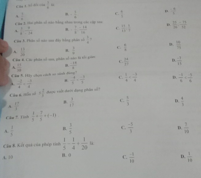 Số đối của  5/6  Là
A.  5/6 
B. - 5/6   6/5 
C.
D.  (-6)/5 
Cầu 2. Hai phân số nào bằng nhau trong các cập sau:
A.  3/8 . 9/-24  B. - 7/8 : (-14)/16  C.  15/13 : 1/7 
D.  25/26 ; (-75)/52 
Câu 3. Phân số nào sau đây bằng phân số  3/4  ?
B.
A.  13/20   3/9 
C.  6/8 
D.  10/75 
Câu 4. Các phân số sau, phân số nào là tối giản:  24/27 
A.  15/30 
B.  (-18)/8 
C.
D.  (-7)/15 
Câu 5. Hãy chọn cách so sánh đùng?
A.  (-2)/4 
B.  (-4)/5 
C.  1/4  D.  (-1)/6 
Câu 6. Hỗn số 5 2/3  được viết đưới dạng phần số?
C.
A.  17/3 
B.  3/17   5/3  D.  4/3 
Câu 7. Tính  1/5 + 7/5 +(-1)
B.
C.  (-5)/3 
D.
A.  1/5   3/5   7/10 
Câu 8. Kết quả của phép tính  1/5 - 1/4 + 1/20  là:
A. 10 B. 0
C.  (-1)/10   1/10 
D.