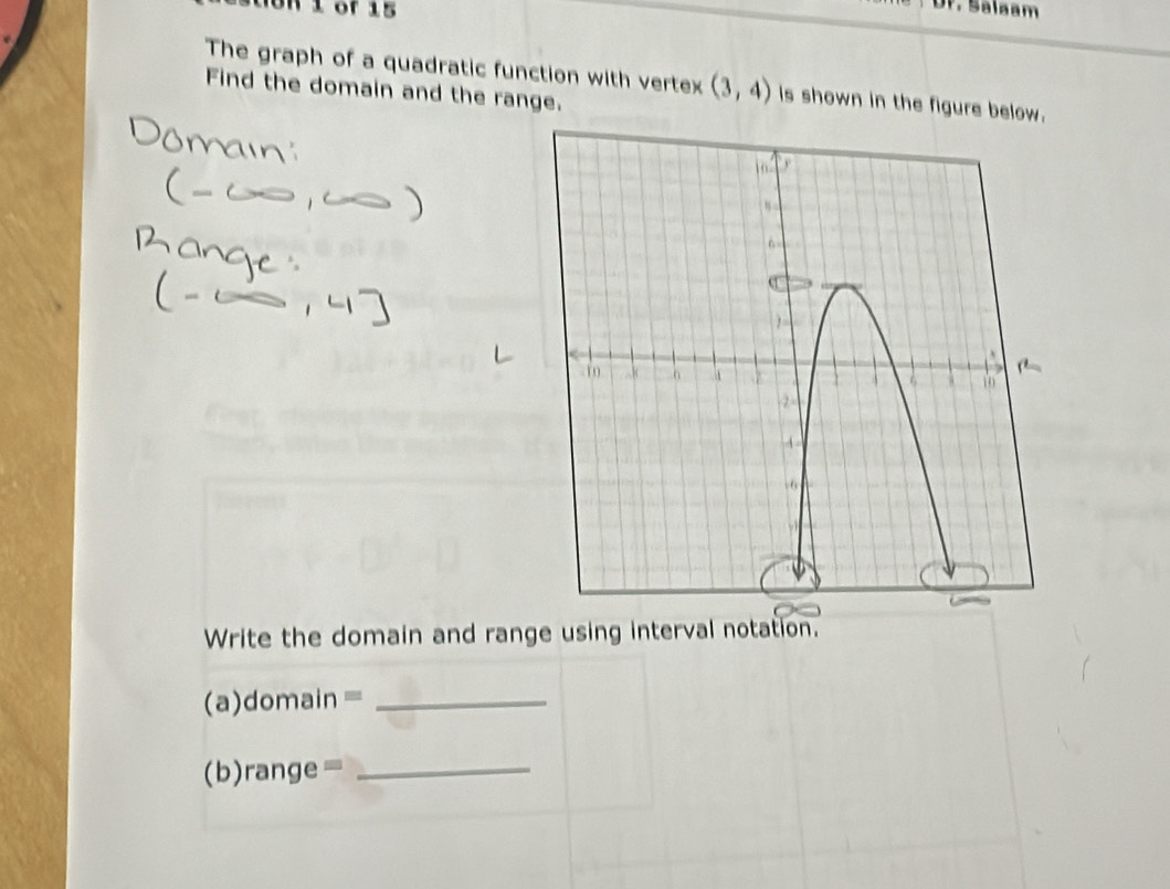 Ur. Salaam 
The graph of a quadratic function with vertex (3,4) is shown in the figure below. 
Find the domain and the range. 
Write the domain and range using interval notation. 
(a)domain =_ 
(b)range=_