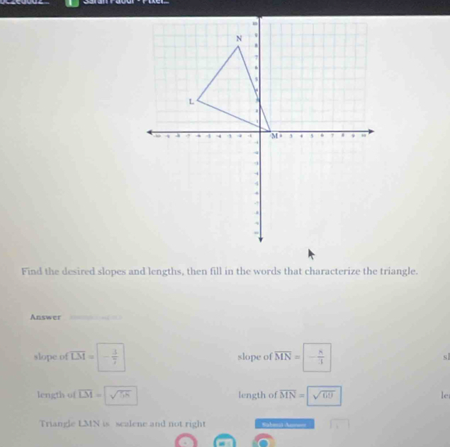 Puer 
Find the desired slopes and lengths, then fill in the words that characterize the triangle. 
Answer 

slope of overline LM=|- 3/7  slope of overline MN=- 8/3  sl 
length of overline LM=sqrt(sqrt 5h) length of overline MN=sqrt(60) le 
Triangle LMN is scalene and not right Saleul-Anse=