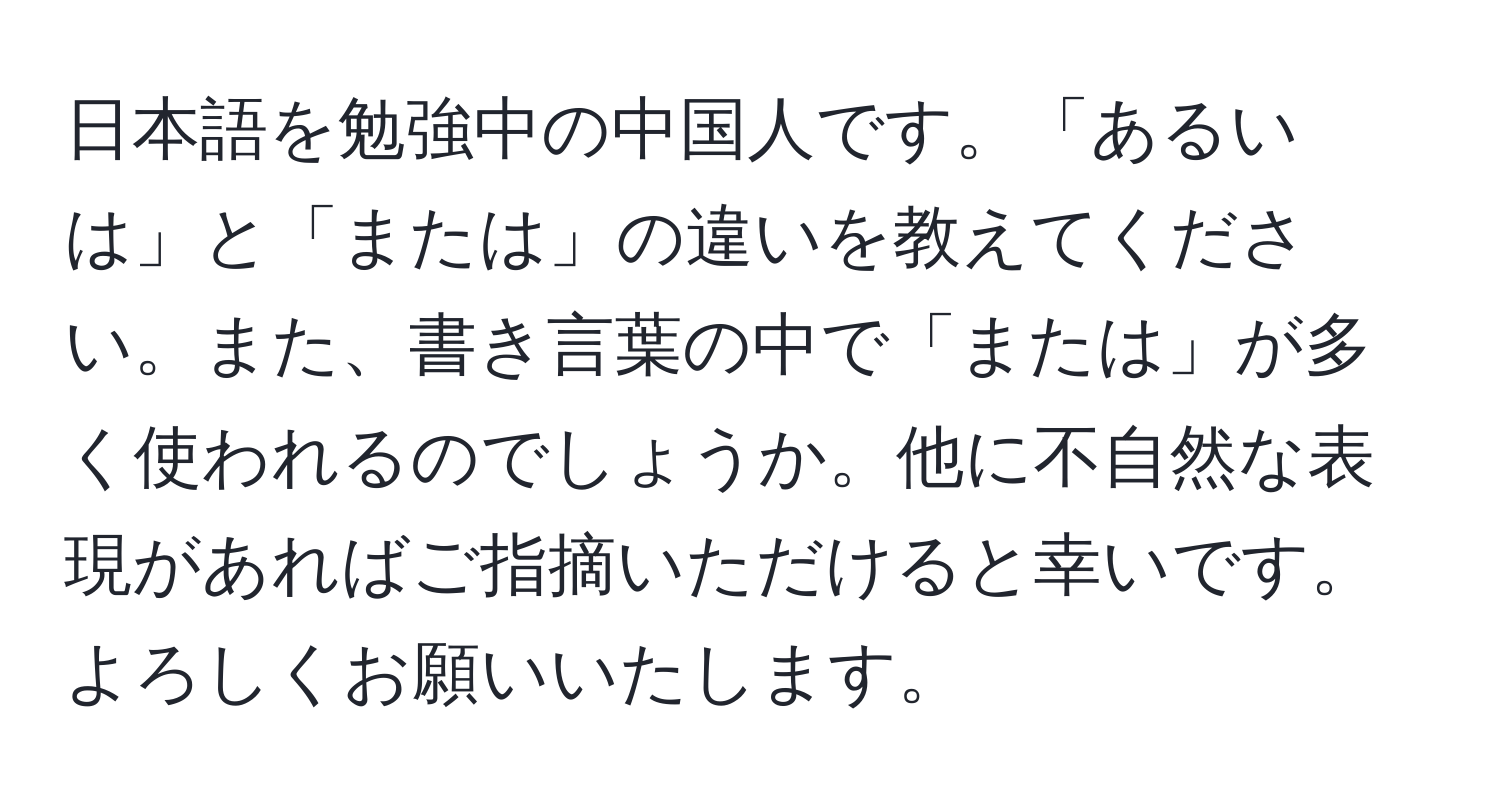 日本語を勉強中の中国人です。「あるいは」と「または」の違いを教えてください。また、書き言葉の中で「または」が多く使われるのでしょうか。他に不自然な表現があればご指摘いただけると幸いです。よろしくお願いいたします。