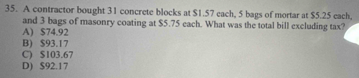 A contractor bought 31 concrete blocks at $1.57 each, 5 bags of mortar at $5.25 each,
and 3 bags of masonry coating at $5.75 each. What was the total bill excluding tax?
A) $74.92
B) $93.17
C) $103.67
D) $92.17