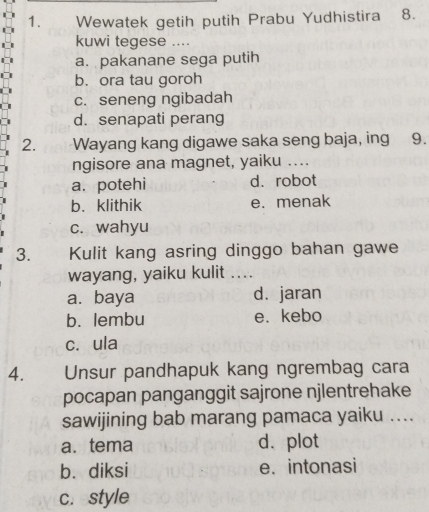 Wewatek getih putih Prabu Yudhistira 8.
kuwi tegese ....
a. pakanane sega putih
b. ora tau goroh
c. seneng ngibadah
d. senapati perang
2. Wayang kang digawe saka seng baja, ing 9.
ngisore ana magnet, yaiku ....
a. potehi d. robot
b. klithik e. menak
c. wahyu
3. Kulit kang asring dinggo bahan gawe
wayang, yaiku kulit ....
a.baya d. jaran
b. lembu e. kebo
c. ula
4. Unsur pandhapuk kang ngrembag cara
pocapan panganggit sajrone njlentrehake
sawijining bab marang pamaca yaiku ....
a. tema d. plot
b. diksi e. intonasi
c. style