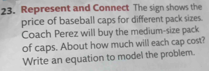 Represent and Connect The sign shows the 
price of baseball caps for different pack sizes. 
Coach Perez will buy the medium-size pack 
of caps. About how much will each cap cost? 
Write an equation to model the problem.