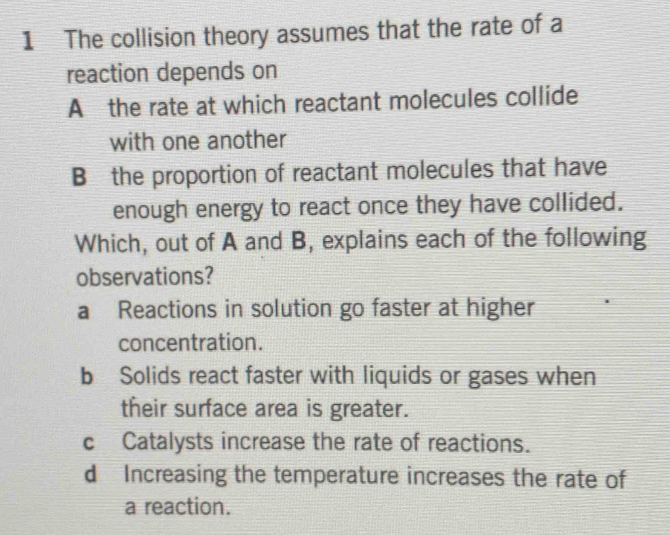 The collision theory assumes that the rate of a
reaction depends on
A the rate at which reactant molecules collide
with one another
B the proportion of reactant molecules that have
enough energy to react once they have collided.
Which, out of A and B, explains each of the following
observations?
a Reactions in solution go faster at higher
concentration.
b Solids react faster with liquids or gases when
their surface area is greater.
c Catalysts increase the rate of reactions.
d Increasing the temperature increases the rate of
a reaction.