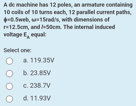 A dc machine has 12 poles, an armature containing
10 coils of 10 turns each, 12 parallel current paths,
phi =0.5web, omega =15rad/ /s, with dimensions of
r=12.5cm , and I=50cm. The internal induced
voltage E_A equal:
Select one:
a. 119.35V
b. 23.85V
c. 238.7V
d. 11.93V