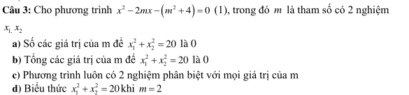 Cho phương trình x^2-2mx-(m^2+4)=0(1 (1), trong đó m là tham số có 2 nghiệm
x_1,x_2
a) Số các giá trị của m đề x_1^2+x_2^2=20 là 0
b) Tổng các giá trị của m đề x_1^2+x_2^2=20 là 0
c) Phương trình luôn có 2 nghiệm phân biệt với mọi giá trị của m
d) Biểu thức x_1^2+x_2^2=20khim=2