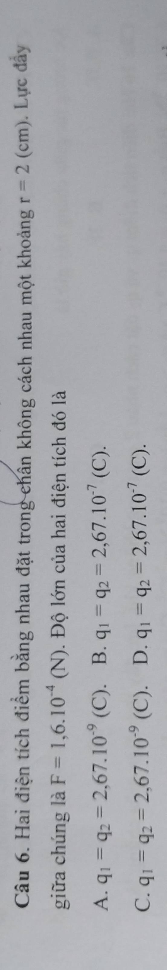 Hai điện tích điểm bằng nhau đặt trong chân không cách nhau một khoảng r=2(cm). Lực đầy
giữa chúng là F=1,6.10^(-4)(N). Độ lớn của hai điện tích đó là
A. q_1=q_2=2,67.10^(-9) ( C). B. q_1=q_2=2,67.10^(-7)(C).
C. q_1=q_2=2,67.10^(-9) (C). D. q_1=q_2=2,67.10^(-7)(C).
