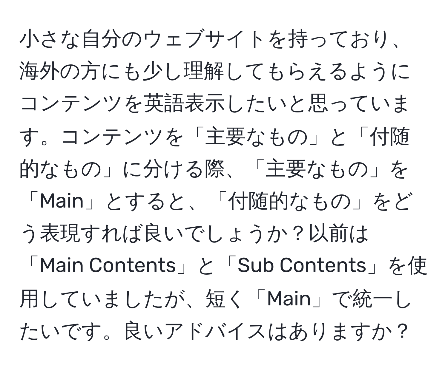 小さな自分のウェブサイトを持っており、海外の方にも少し理解してもらえるようにコンテンツを英語表示したいと思っています。コンテンツを「主要なもの」と「付随的なもの」に分ける際、「主要なもの」を「Main」とすると、「付随的なもの」をどう表現すれば良いでしょうか？以前は「Main Contents」と「Sub Contents」を使用していましたが、短く「Main」で統一したいです。良いアドバイスはありますか？