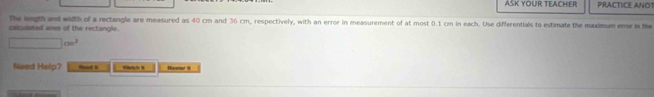 ASK YOUR TEACHER PRACTICE ANOT 
The leugth and width of a rectangle are measured as 40 cm and 36 cm, respectively, with an error in measurement of at most 0.1 cm in each. Use differentials to estimate the maximum enor in the 
calculsted ares of the rectangle.
□ cm^2
Need Help? Rea t Wanchs it Mantar II