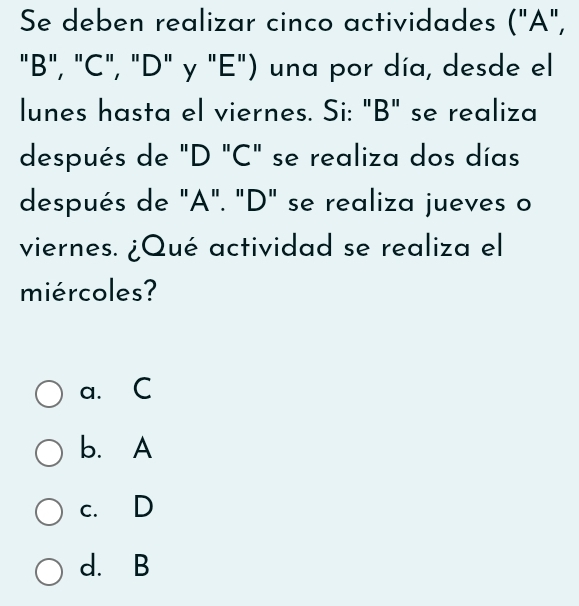 Se deben realizar cinco actividades ("A",
"B", "C", "D" y "E") una por día, desde el
lunes hasta el viernes. Si: "B" se realiza
después de "D "C" se realiza dos días
después de "A". "D" se realiza jueves o
viernes. ¿Qué actividad se realiza el
miércoles?
a. C
b. A
c. D
d. B