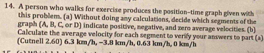 A person who walks for exercise produces the position-time graph given with 
this problem. (a) Without doing any calculations, decide which segments of the 
graph (A, B, C, or D) indicate positive, negative, and zero average velocities. (b) 
Calculate the average velocity for each segment to verify your answers to part (a) 
(Cutnell 2.60) 6.3 km/h, −3.8 km/h, 0.63 km/h, 0 km/h