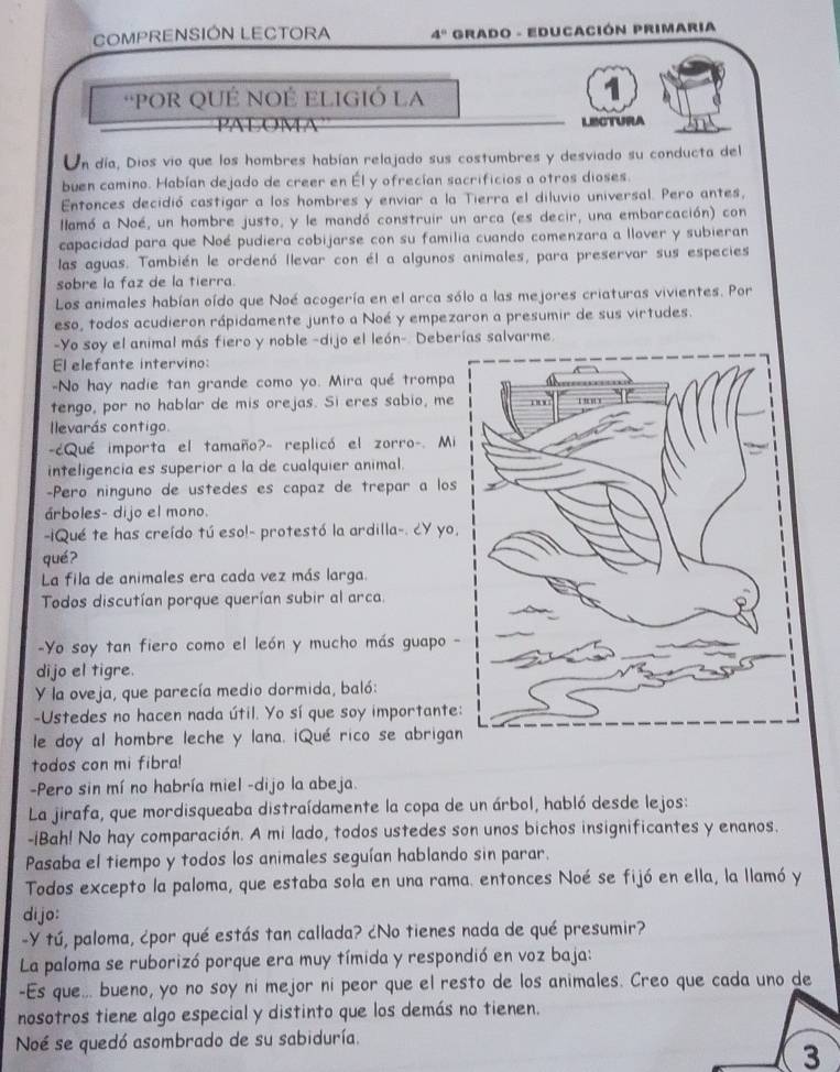 COMPRENSIÓN LECTORA 4° * GRadO - EDUcacióN PRimaria
'POR QUÉ NOÉ ELIGIÓ La
1
LECTURA
Un día, Dios vio que los hombres habían relajado sus costumbres y desviado su conducta del
buen camino. Habían dejado de creer en Él y ofrecían sacrificios a otros dioses.
Entonces decidió castigar a los hombres y enviar a la Tierra el diluvio universal. Pero antes,
llamó a Noé, un hombre justo, y le mandó construir un arca (es decir, una embarcación) con
capacidad para que Noé pudiera cobijarse con su familia cuando comenzara a llover y subieran
las aguas. También le ordenó llevar con él a algunos animales, para preservar sus especies
sobre la faz de la tierra.
Los animales habían oído que Noé acogería en el arca sólo a las mejores criaturas vivientes. Por
eso, todos acudieron rápidamente junto a Noé y empezaron a presumir de sus virtudes.
-Yo soy el animal más fiero y noble -dijo el león-. Deberías salvarme.
El elefante intervino:
-No hay nadie tan grande como yo. Mira qué trompa
tengo, por no hablar de mis orejas. Si eres sabio, me
levarás contigo.
cQué importa el tamaño?- replicó el zorro-. Mi
inteligencia es superior a la de cualquier animal.
-Pero ninguno de ustedes es capaz de trepar a los
árboles- dijo el mono.
-iQué te has creído tú eso!- protestó la ardilla-. ¿Y yo,
qué?
La fila de animales era cada vez más larga.
Todos discutían porque querían subir al arca.
-Yo soy tan fiero como el león y mucho más guapo -
dijo el tigre
Y la oveja, que parecía medio dormida, baló:
-Ustedes no hacen nada útil. Yo sí que soy importante:
le doy al hombre leche y lana. iQué rico se abrigan
todos con mi fibra!
Pero sin mí no habría miel -dijo la abeja.
La jirafa, que mordisqueaba distraídamente la copa de un árbol, habló desde lejos:
-iBah! No hay comparación. A mi lado, todos ustedes son unos bichos insignificantes y enanos.
Pasaba el tiempo y todos los animales seguían hablando sin parar.
Todos excepto la paloma, que estaba sola en una rama. entonces Noé se fijó en ella, la llamó y
dijo:
-Y tú, paloma, ¿por qué estás tan callada? ¿No tienes nada de qué presumir?
La paloma se ruborizó porque era muy tímida y respondió en voz baja:
-Es que... bueno, yo no soy ni mejor ni peor que el resto de los animales. Creo que cada uno de
nosotros tiene algo especial y distinto que los demás no tienen.
Noé se quedó asombrado de su sabiduría.
3