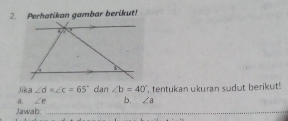 Perhatikan gambar berikut! 
Jika ∠ d=∠ c=65° dan ∠ b=40° , tentukan ukuran sudut berikut! 
a. ∠ e b. ∠ a
Jawab: