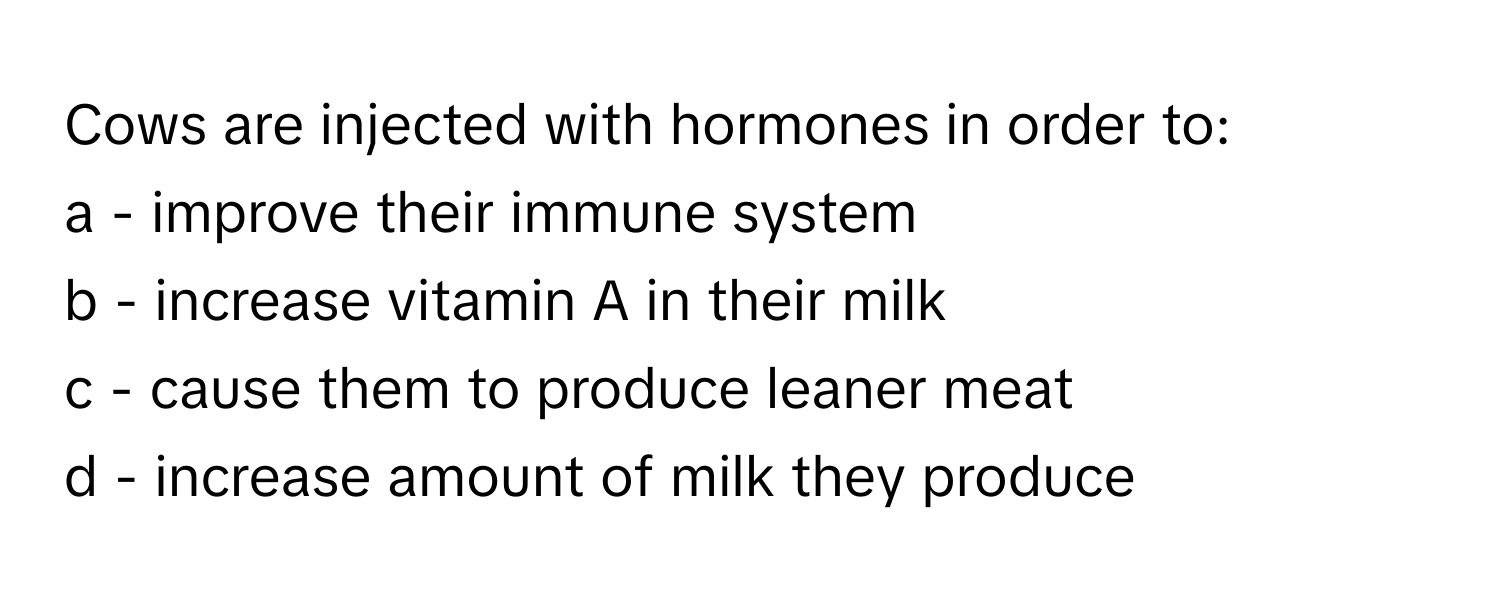 Cows are injected with hormones in order to: 
a - improve their immune system
b - increase vitamin A in their milk
c - cause them to produce leaner meat
d - increase amount of milk they produce