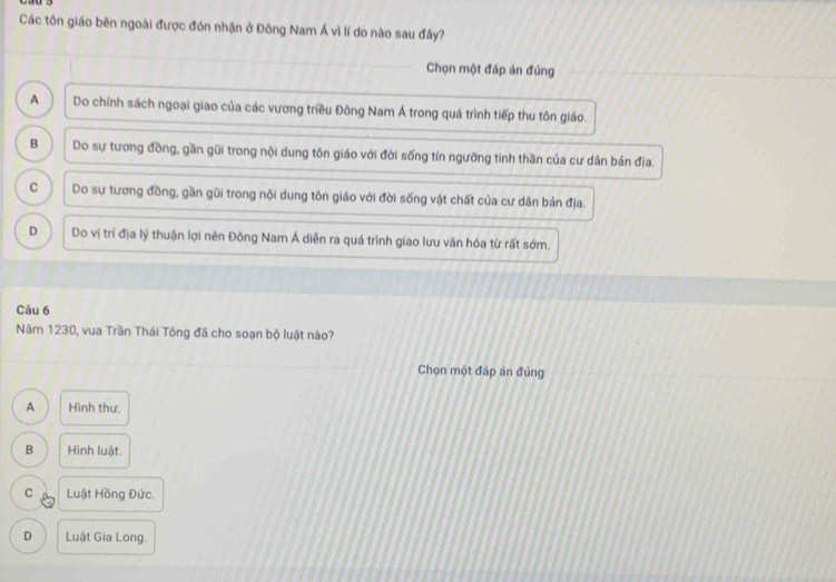 Các tôn giáo bên ngoài được đón nhận ở Đông Nam Á vì lí do nào sau đây?
Chọn một đáp án đúng
A Do chính sách ngoại giao của các vương triều Đông Nam Á trong quá trình tiếp thu tôn giáo.
B Do sự tương đồng, gần gũi trong nội dung tôn giáo với đời sống tín ngưỡng tinh thần của cư dân bán địa.
C Do sự tương đồng, gần gũi trong nội dung tôn giáo với đời sống vật chất của cư dân bản địa.
D Do vị trí địa lý thuận lợi nên Đông Nam Á diễn ra quá trình giao lưu văn hóa từ rất sớm.
Câu 6
Năm 1230, vua Trần Thái Tông đã cho soạn bộ luật nào?
Chọn một đáp án đúng
A Hình thư.
B Hình luật.
C Luật Hồng Đức.
D Luật Gia Long.