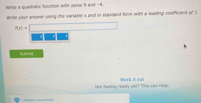 Write a quadratic function with zeros 9 and -4. 
Write your answer using the variable x and in standard form with a leading coefficient of 1.
f(x)=□
2 3 4
Submit 
~ Work it out 
Not feeling ready yet? This can help: 
Multiply polynomials