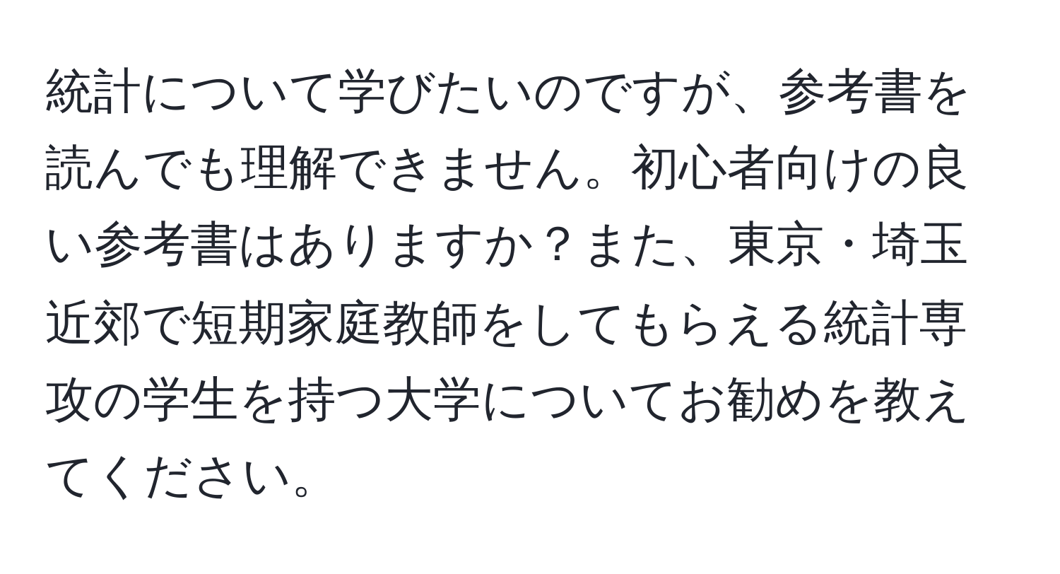 統計について学びたいのですが、参考書を読んでも理解できません。初心者向けの良い参考書はありますか？また、東京・埼玉近郊で短期家庭教師をしてもらえる統計専攻の学生を持つ大学についてお勧めを教えてください。