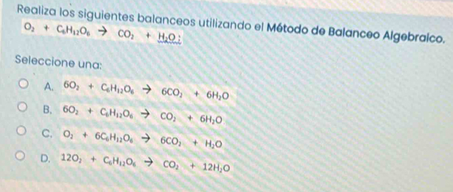 Realiza los siguientes balanceos utilizando el Método de Balanceo Algebraico.
O_2+C_6H_12O_6to CO_2+H_2O;
Seleccione una:
A. 6O_2+C_6H_12O_6to 6CO_2+6H_2O
B. 6O_2+C_6H_12O_6to CO_2+6H_2O
C. O_2+6C_6H_12O_6to 6CO_2+H_2O
D. 12O_2+C_6H_12O_6to CO_2+12H_2O