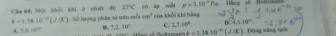 Cầm 64: Một khối khí ở nhiệt độ 27°C có áp suất p=3.10^(-4)Pa Háng số Boltzmánh
k=1,38.10^(-23)(J/K). Số lượng phân tử trên mỗi cm^3 của khối khí bàng
C. 2,7.10^4. D 4,5.10^(11)
A. 5,0.10^(10). B. 7.2.10^3. Hằng số Boltzmann k=1.38.10^(-23)(J/K) , Động năng tịnh