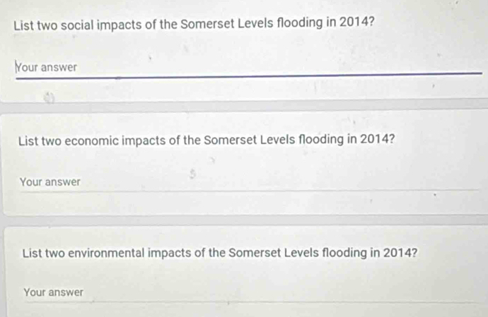 List two social impacts of the Somerset Levels flooding in 2014? 
Your answer 
List two economic impacts of the Somerset Levels flooding in 2014? 
Your answer 
List two environmental impacts of the Somerset Levels flooding in 2014? 
Your answer