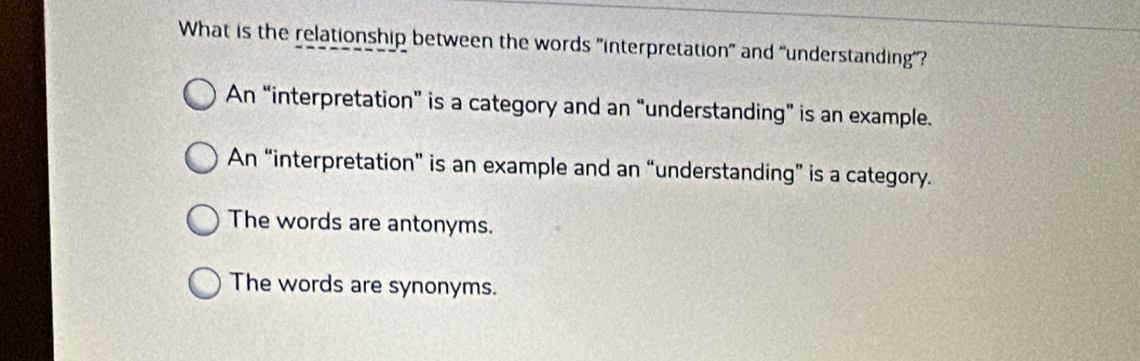 What is the relationship between the words "interpretation" and "understanding"?
An “interpretation” is a category and an “understanding” is an example.
An “interpretation” is an example and an “understanding” is a category.
The words are antonyms.
The words are synonyms.