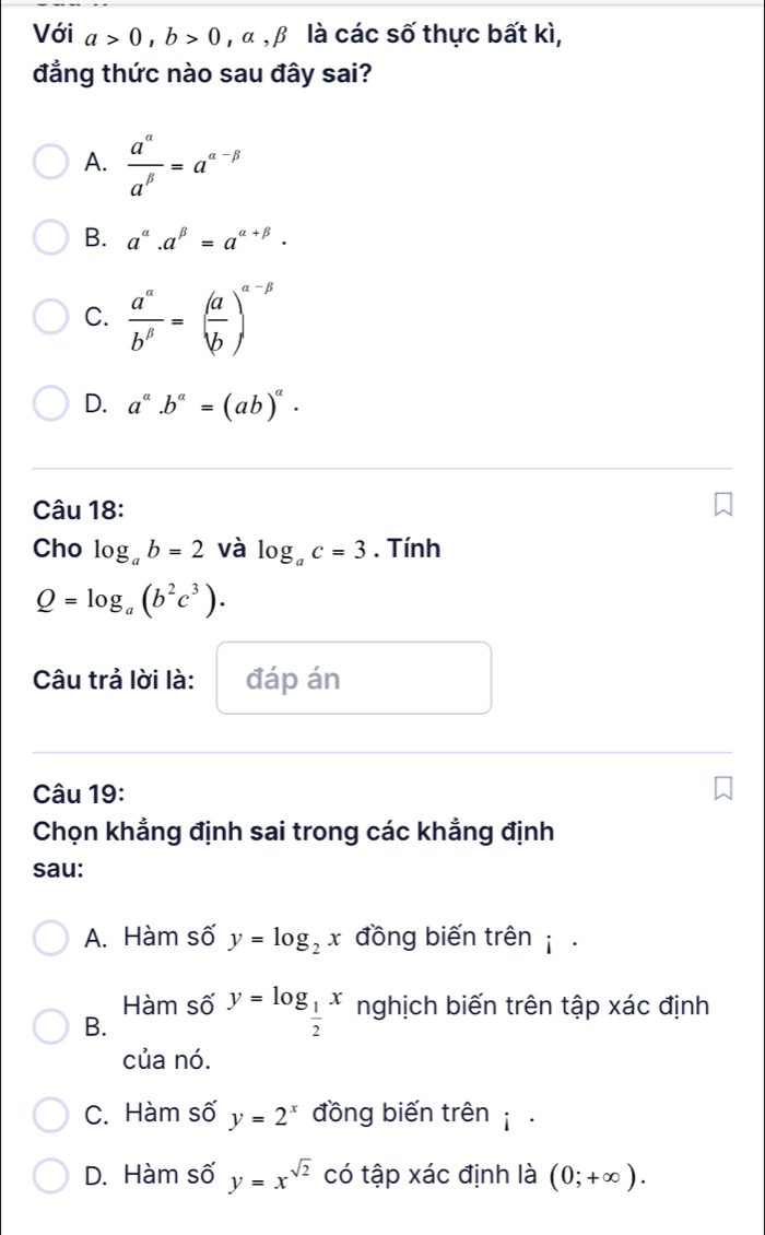 Với a>0, b>0 , α, b là các số thực bất kì,
đẳng thức nào sau đây sai?
A.  a^(alpha)/a^(beta) =a^(alpha -beta)
B. a^(alpha).a^(beta)=a^(alpha +beta).
C.  a^a/b^b =( a/b )^a-beta 
D. a^a.b^a=(ab)^a. 
Câu 18:
Cho log _ab=2 và log _ac=3. Tính
Q=log _a(b^2c^3). 
Câu trả lời là: đáp án
Câu 19:
Chọn khẳng định sai trong các khẳng định
sau:
A. Hàm số y=log _2x đồng biến trên .
Hàm số y=log _ 1/2 x nghịch biến trên tập xác định
B.
của nó.
C. Hàm số y=2^x đồng biến trên .
D. Hàm số y=x^(sqrt(2)) có tập xác định là (0;+∈fty ).