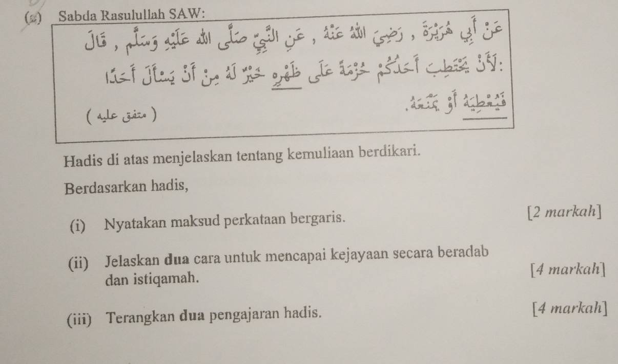 (2) Sabda Rasulullah SAW: 
jis , pling site d Jlo gall ye , die ao jrès , ssisa yef je 
( ale zizo ) 
Hadis di atas menjelaskan tentang kemuliaan berdikari. 
Berdasarkan hadis, 
(i) Nyatakan maksud perkataan bergaris. [2 markah] 
(ii) Jelaskan dua cara untuk mencapai kejayaan secara beradab 
dan istiqamah. 
[4 markah] 
(iii) Terangkan dua pengajaran hadis. 
[4 markah]