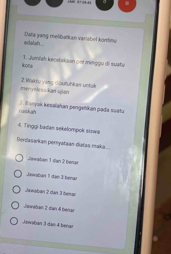 JAM: 07:58:45 C 9
Data yang melibatkan variabel kontinu
adalah...
1. Jumlah kecelakaan per minggu di suatu
kota
2.Waktu yang dibutuhkan untuk
menyelesaikan ujian
3. Banyak kesalahan pengetikan pada suatu
naskah
4. Tinggi badan sekelompok siswa
Berdasarkan pernyataan diatas maka....
Jawaban 1 dan 2 benar
Jawaban 1 dan 3 benar
Jawaban 2 dan 3 benar
Jawaban 2 dan 4 benar
Jawaban 3 dan 4 benar