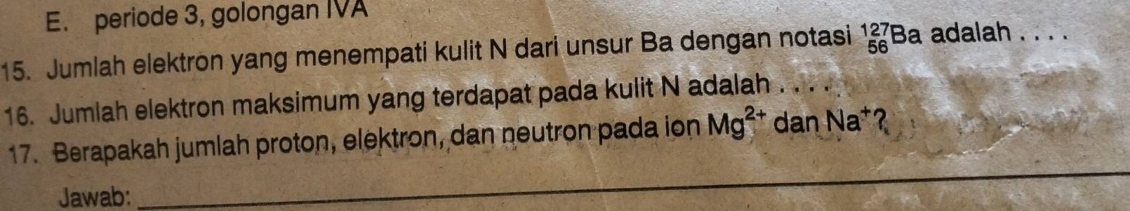 E. periode 3, golongan IVA
15. Jumlah elektron yang menempati kulit N dari unsur Ba dengan notasi _(56)^(127)Ba adalah . . . .
16. Jumlah elektron maksimum yang terdapat pada kulit N adalah . . . .
17. Berapakah jumlah proton, elektron, dan neutron pada ion Mg^(2+) dan Na^+
Jawab:
_