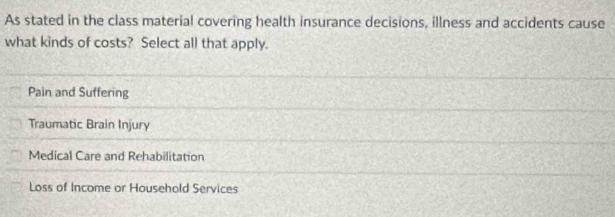 As stated in the class material covering health insurance decisions, illness and accidents cause
what kinds of costs? Select all that apply.
Pain and Suffering
Traumatic Brain Injury
Medical Care and Rehabilitation
Loss of Income or Household Services