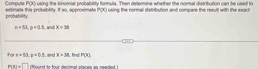 Compute P(X) using the binomial probability formula. Then determine whether the normal distribution can be used to 
estimate this probability. If so, approximate P(X) using the normal distribution and compare the result with the exact 
probability.
n=53, p=0.5 , and X=38
For n=53, p=0.5 , and X=38 , find P(X).
P(X)=□ (Round to four decimal places as needed.)