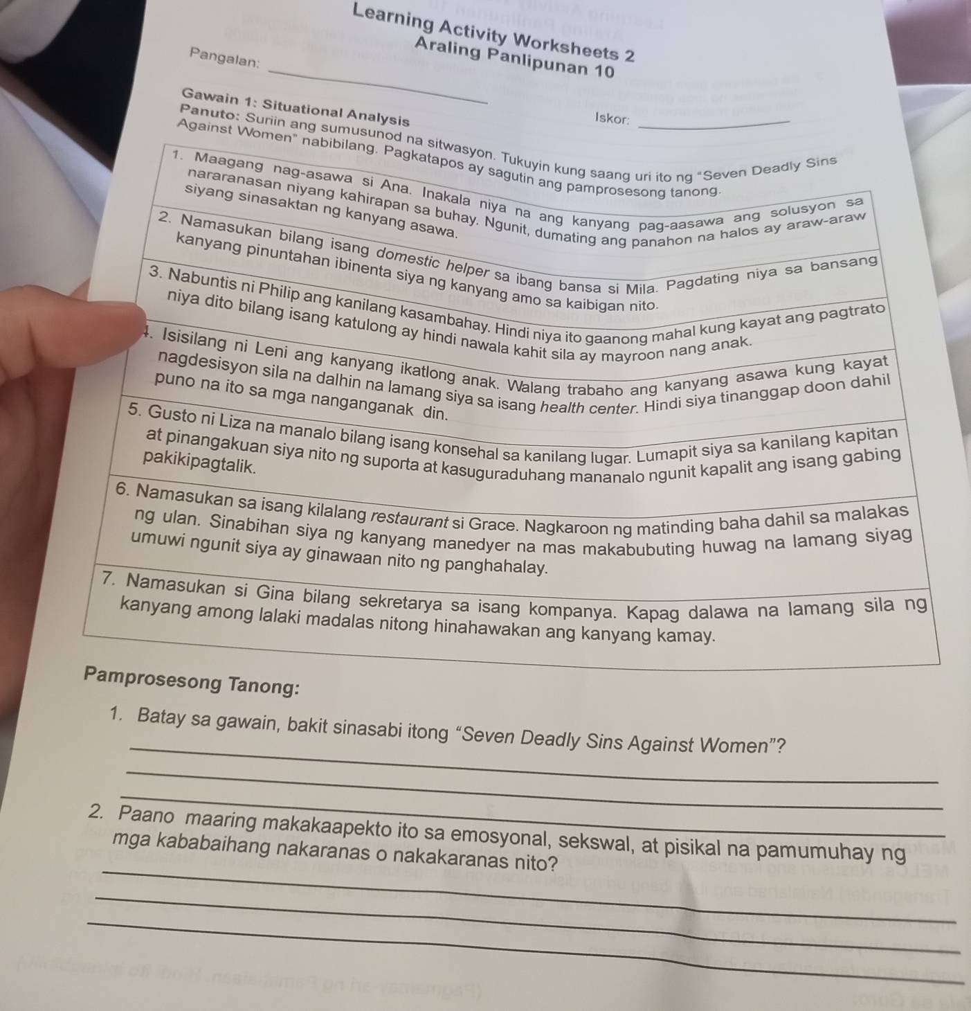 Learning Activity Worksheets 2 
_ 
Pangalan: 
Araling Panlipunan 10 
Gawain 1: Situational Analysis 
Iskor: 
Panuto: Suriin ang sumusunod n 
Against Women" 
_ 
1. Batay sa gawain, bakit sinasabi itong “Seven Deadly Sins Against Women”? 
_ 
_ 
_ 
2. Paano maaring makakaapekto ito sa emosyonal, sekswal, at pisikal na pamumuhay ng 
mga kababaihang nakaranas o nakakaranas nito? 
_ 
_