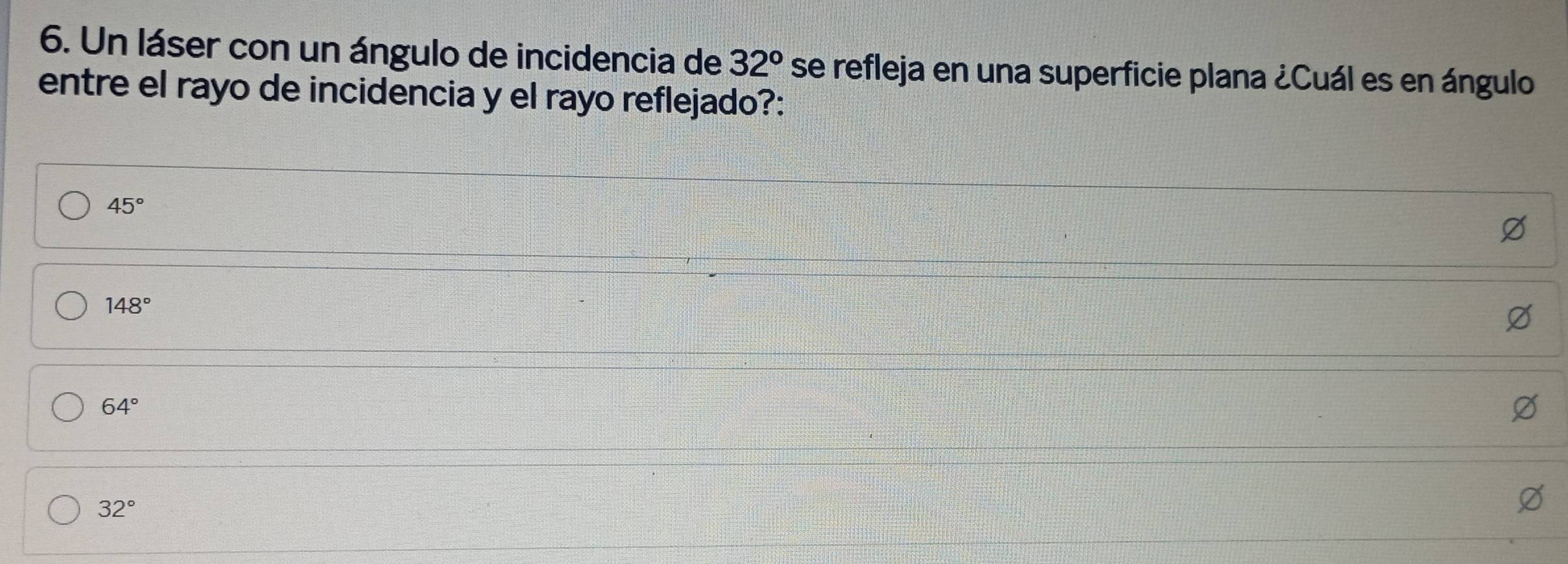 Un láser con un ángulo de incidencia de 32° se refleja en una superficie plana ¿Cuál es en ángulo
entre el rayo de incidencia y el rayo reflejado?:
45°
148°
64°
32°