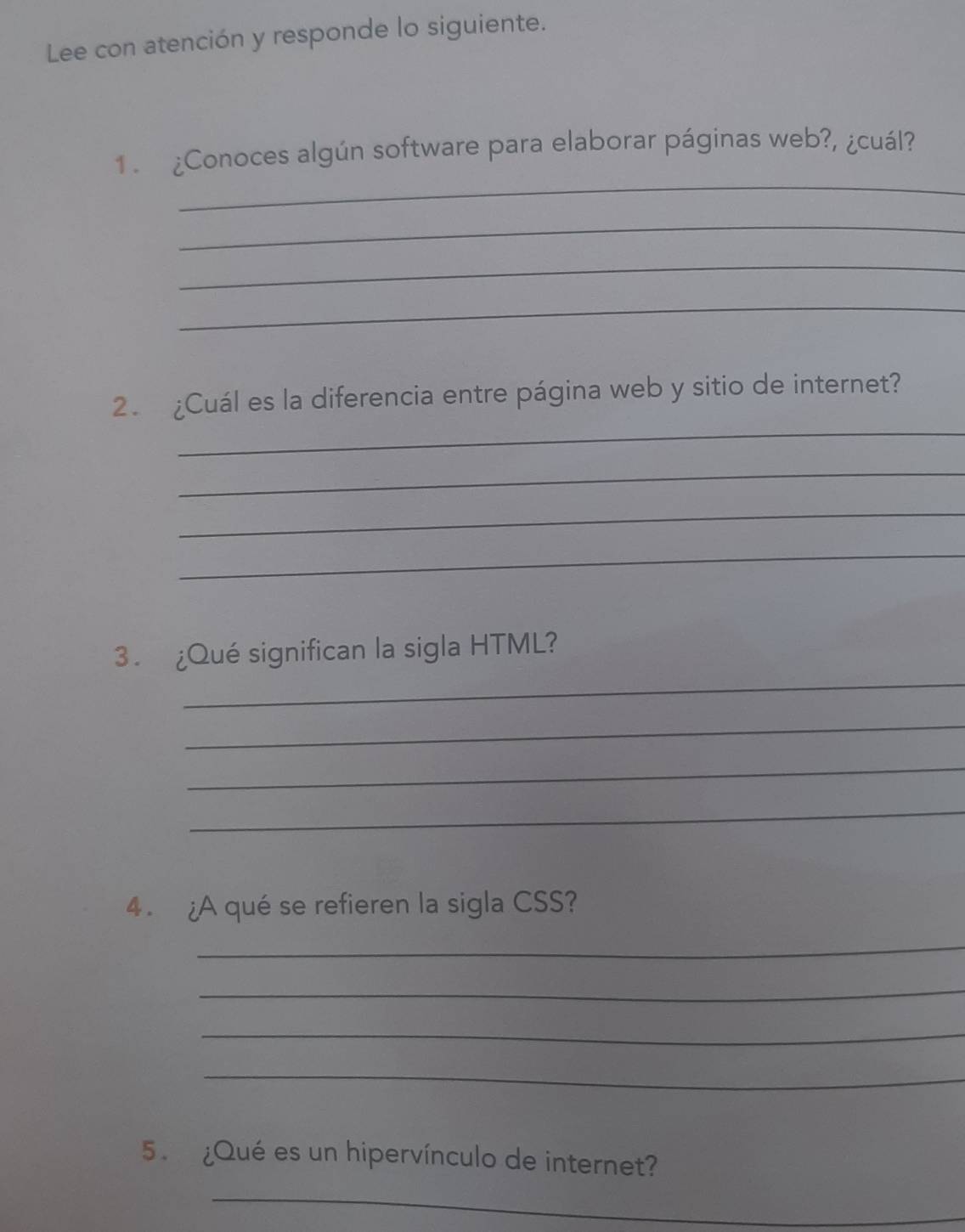 Lee con atención y responde lo siguiente. 
_ 
1 . ¿Conoces algún software para elaborar páginas web?, ¿cuál? 
_ 
_ 
_ 
_ 
2. ¿Cuál es la diferencia entre página web y sitio de internet? 
_ 
_ 
_ 
_ 
3 . ¿Qué significan la sigla HTML? 
_ 
_ 
_ 
4 . ¿A qué se refieren la sigla CSS? 
_ 
_ 
_ 
_ 
5 . ¿Qué es un hipervínculo de internet? 
_