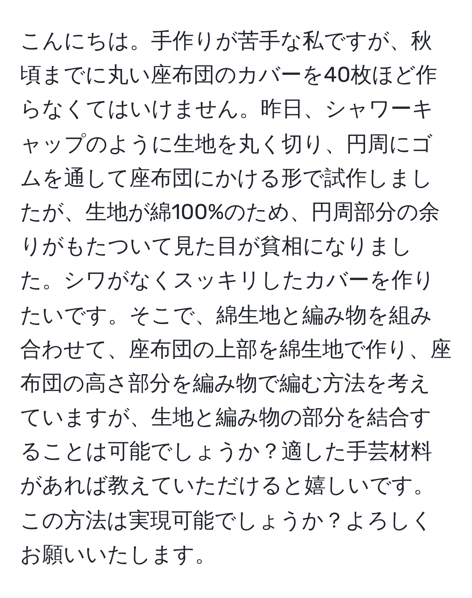 こんにちは。手作りが苦手な私ですが、秋頃までに丸い座布団のカバーを40枚ほど作らなくてはいけません。昨日、シャワーキャップのように生地を丸く切り、円周にゴムを通して座布団にかける形で試作しましたが、生地が綿100%のため、円周部分の余りがもたついて見た目が貧相になりました。シワがなくスッキリしたカバーを作りたいです。そこで、綿生地と編み物を組み合わせて、座布団の上部を綿生地で作り、座布団の高さ部分を編み物で編む方法を考えていますが、生地と編み物の部分を結合することは可能でしょうか？適した手芸材料があれば教えていただけると嬉しいです。この方法は実現可能でしょうか？よろしくお願いいたします。